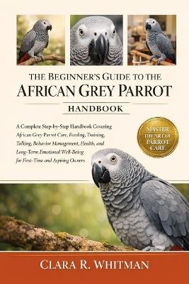 The Beginner's Guide to the African Grey Parrot: A Complete Step-by-Step Handbook Covering African Grey Parrot Care, Feeding, Training, Talking, Behavior Management, Health, and Long-Term Emotional Well-Being for First-Time and Aspiring Owners - Clara R Whitman - cover