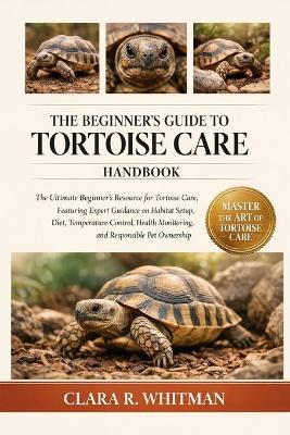 The Beginner's Guide to Tortoise Care: The Ultimate Beginner's Resource for Tortoise Care, Featuring Expert Guidance on Habitat Setup, Diet, Temperature Control, Health Monitoring, and Responsible Pet Ownership - Clara R Whitman - cover