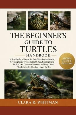 The Beginner's Guide to Turtles: A Step-by-Step Manual for First-Time Turtle Owners Covering Turtle Types, Habitat Setup, Feeding Plans, Health Care, Common Mistakes, and Long-Term Maintenance for Healthy, Happy Turtles - Clara R Whitman - cover