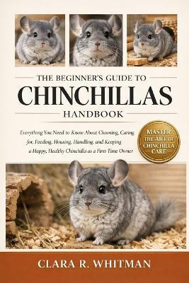 The Beginner's Guide to Chinchillas: Everything You Need to Know About Choosing, Caring for, Feeding, Housing, Handling, and Keeping a Happy, Healthy Chinchilla as a First-Time Owner - Clara R Whitman - cover