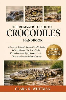 The Beginner's Guide to Crocodiles: A Complete Beginner's Guide to Crocodile Species, Behavior, Habitat, Diet, Survival Skills, Human Interaction, Safety Awareness, and Conservation Explained in Simple Language - Clara R Whitman - cover