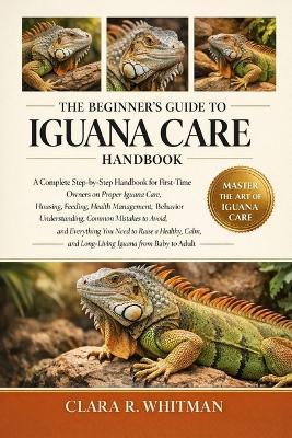 The Beginner's Guide to Iguana Care: A Complete Step-by-Step Handbook for First-Time Owners on Proper Iguana Care, Housing.....Calm, and Long-Living Iguana from Baby to Adult - Clara R Whitman - cover