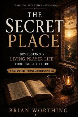 The Secret Place: A Practical Guide To Prayer and Intimacy With God, Developing A Living Prayer Life Through Scripture: Draw Near, Seek Deeper, Abide Always - Brian Worthing - cover