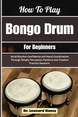 How To Play Bongo Drum For Beginners: Build Rhythm Confidence and Hand Coordination Through Simple Percussion Patterns and Creative Practice Sessions - Leonard Nancy - cover