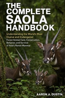 The Complete Saola Handbook: Understanding the World's Most Elusive and Endangered Forest Animal Care, Conservation, Behavior, and Survival of Asia's Rarest Mammal - Aaron A Dustin - cover