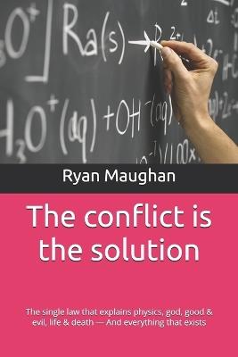 The conflict is the solution: The single law that explains physics, god, good & evil, life & death - And everything that exists - Ryan Lee Maughan - cover