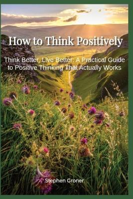How to Think Positively: Think Better, Live Better - A Practical Guide to Positive Thinking That Actually Works - Stephen Groner - cover