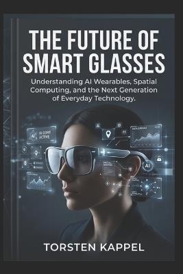 The Future of Smart Glasses: Understanding AI Wearables, Spatial Computing, and the Next Generation of Everyday Technology - Torsten Kappel - cover
