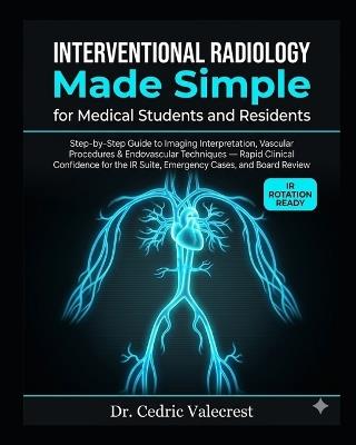 Interventional Radiology Made Simple for Medical Students and Residents: Step-by-Step Guide to Imaging Interpretation, Vascular Procedures & Endovascular Techniques - Rapid Clinical Confidence for the IR Suite, Emergency Cases, and Board Review - Cedric Valecrest - cover
