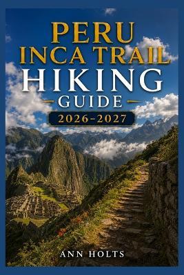 Peru Inca Trail Hiking Guide 2026-2027: Best Trails, Beginner and Solo Hike Tips, Waterfalls, Scenic Routes, and Itineraries - Ann Holts - cover