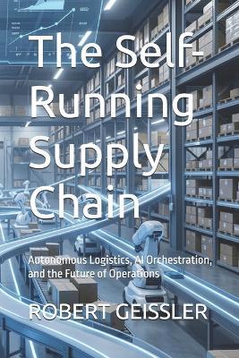 The Self-Running Supply Chain: Autonomous Logistics, AI Orchestration, and the Future of Operations - Robert Geissler - cover