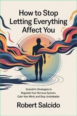 How to Stop Letting Everything Affect You: Scientific Strategies to Regulate Your Nervous System, Calm Your Mind, and Stay Unshakable - Robert Salcido - cover