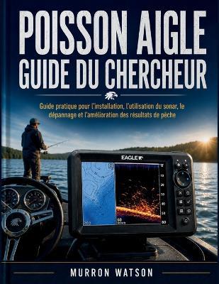 Poisson Aigle Guide Du Chercheur: Guide pratique pour l'installation, l'utilisation du sonar, le dépannage et l'amélioration des résultats de pêche - Murron Watson - cover