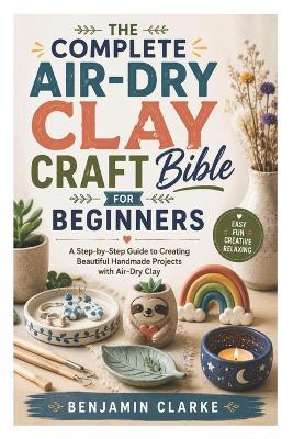 The Complete Air-Dry Clay Craft Bible for Beginners: A Step-by-Step Guide to Creating Beautiful Handmade Projects with Air-Dry Clay - Benjamin Clarke - cover