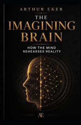 The Imagining Brain: How the Mind Rehearses Reality: A book about neuroplasticity, perception, anxiety, attention, and the invisible power of mental rehearsal - Arthur Eker - cover