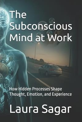 The Subconscious Mind at Work: How Hidden Processes Shape Thought, Emotion, and Experience - Laura Sagar - cover