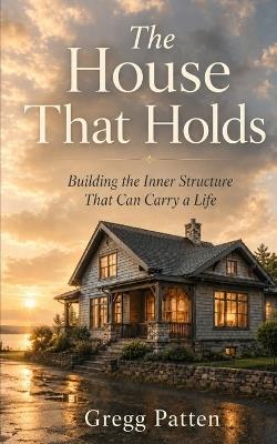The House That Holds: Building the Inner Structure That Can Carry a Life - Gregg Patten - cover