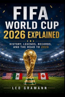 FIFA World Cup 2026 Explained: History, Legends, Records, and the Road to 2026 - Leo Gramann - cover