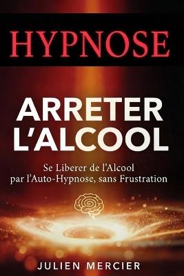 ARRÊTER L'ALCOOL Se libérer de l'alcool et retrouver sa liberté par l'hypnose: La méthode de l'auto-hypnose pour te libérer de la dépendance, de l'envie de boire en 30 jours - Julien Mercier - cover