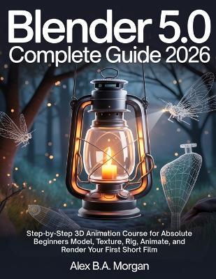 Blender 5.0 Complete Guide 2026: Step-by-Step 3D Animation Course for Absolute Beginners Model, Texture, Rig, Animate, and Render Your First Short Film - Alex B a Morgan - cover