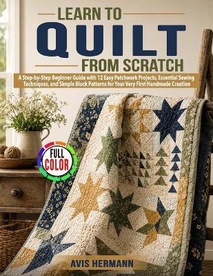 Learn to Quilt from Scratch: A Step-by-Step Beginner Guide with 12 Easy Patchwork Projects, Essential Sewing Techniques, and Simple Block Patterns for Your Very First Handmade Creation - Avis Hermann - cover
