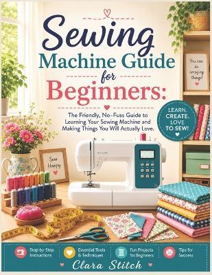 Sewing Machine Guide for Beginners: The Friendly, No-Fuss Guide to Learning Your Sewing Machine and Making Things You Will Actually Love. - Clara Stitch - cover
