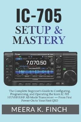 IC-705 Setup & Mastery: The Complete Beginner's Guide to Configuring, Programming, and Operating the Icom IC-705 HF/VHF/UHF All-Mode Transceiver - From First Power-On to Your First QSO - Meera K Finch - cover