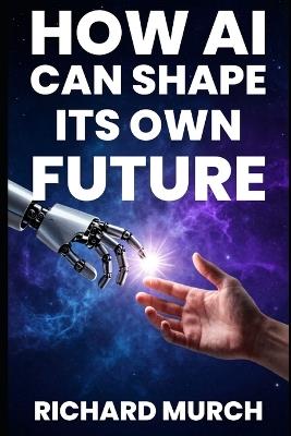 How AI Can Shape its Own Future: What It Can Do Now, What May Come Next, the Risks, and How to Stay in Control - Richard Murch - cover