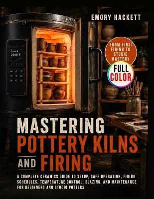 Mastering Pottery Kilns and Firing: A Complete Ceramics Guide to Setup, Safe Operation, Firing Schedules, Temperature Control, Glazing, and Maintenance for Beginners and Studio Potters - Emory Hackett - cover