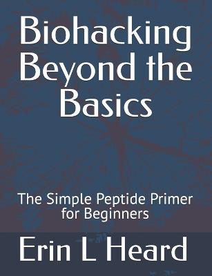 Biohacking Beyond the Basics: The Simple Peptide Primer for Beginners - Erin L Heard - cover