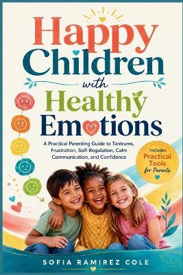 Happy Children with Healthy Emotions: A Practical Parenting Guide to Tantrums, Frustration, Self-Regulation, Calm Communication, and Confidence - Sofia Ramirez Cole - cover