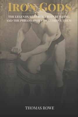 Iron Gods: The Legends Who Built Bodybuilding and the Philosophies That Drove Them - Thomas Rowe - cover