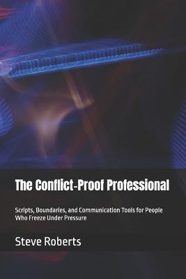 The Conflict-Proof Professional: Scripts, Boundaries, and Communication Tools for People Who Freeze Under Pressure - Steve Roberts - cover