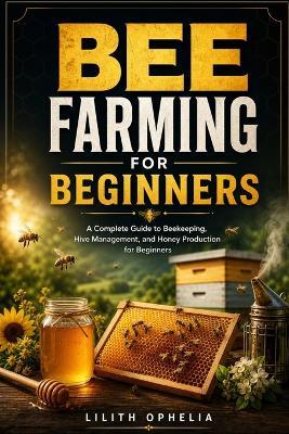 Bee Farming For Beginners: A Complete Guide to Beekeeping, Hive Management, and Honey Production for Beginners - Lilith Ophelia - cover