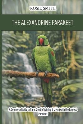 The Alexandrine Parakeet: A Complete Guide to Care, Gentle Training & Living with the Largest Parakeet - Rosie Smith - cover