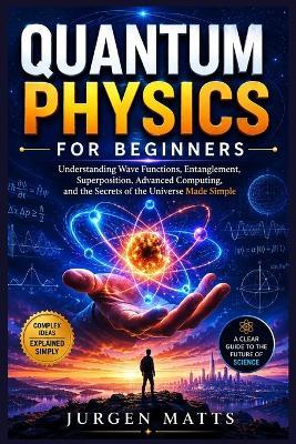 Quantum Physics for Beginners: Understanding Wave Functions, Entanglement, Superposition, Advanced Computing, and the Secrets of the Universe Made Simple - Jurgen Matts - cover