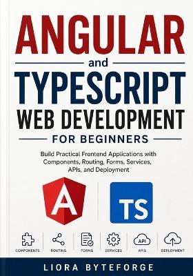 Angular and TypeScript Web Development for Beginners: Build Practical Frontend Applications with Components, Routing, Forms, Services, APIs, and Deployment - Liora Byteforge - cover