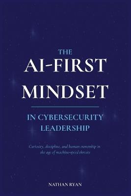 The AI-First Mindset in Cybersecurity Leadership: Curiosity, Discipline, and Human Ownership in the Age of Machine-Speed Threats - Nathan Ryan - cover