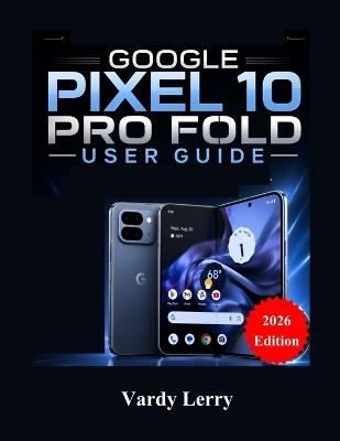 Google Pixel 10 Pro Fold User Guide (2026 Edition): A Complete Step-by-Step Manual for Everyday Use - Vardy Lerry - cover