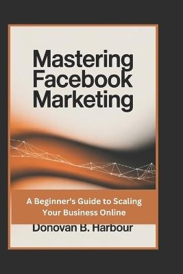 Mastering Facebook Marketing: A Beginner's Guide to Scaling Your Business Online - Donovan B Harbour - cover