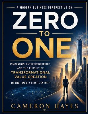 A Modern Business Perspective on Zero to One: Innovation, Entrepreneurship, and the Pursuit of Transformational Value Creation in the Twenty First Century - Cameron Hayes - cover