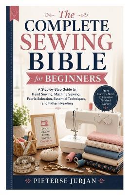 The Complete Sewing Bible for Beginners: A Step-by-Step Guide to Hand Sewing, Machine Sewing, Fabric Selection, Essential Techniques, and Pattern Reading - Pieterse Jurjan - cover