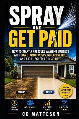 Spray and Get Paid: How to Start a Pressure Washing Business with Low Startup Costs, No Experience, and a Full Schedule in 30 Days - CD Matteson - cover
