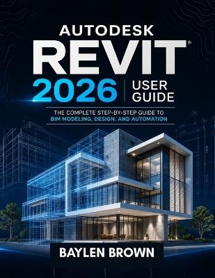 Autodesk Revit 2026 User Guide: The Complete Step-by-Step Guide to BIM Modeling, Design, and Automation - Baylen Brown - cover