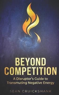 Beyond Competition: A Disruptor's Guide to Transmuting Negative Energy - Sean Cruickshank - cover