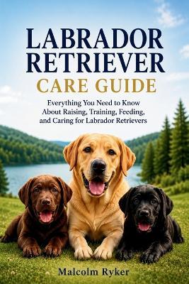 Labrador Retriever Care Guide: Everything You Need to Know About Raising, Training, Feeding, and Caring for Labrador Retrievers - Malcolm Ryker - cover