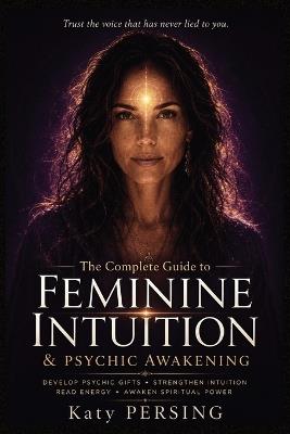 The Complete Guide to Feminine Intuition and Psychic Awakening: Develop Your Intuitive Gifts, Strengthen Inner Wisdom, Awaken Feminine Energy, Read Energy and Expand Spiritual Awareness - Katy Persing - cover