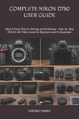 Complete Nikon D780 User Guide: Master Every Feature, Setting, and Technique - Step-by-Step DSLR & 4K Video Guide for Beginners and Professionals - Hiroko Emiko - cover