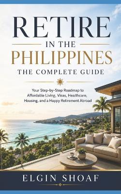 Retire in the Philippines: The Complete Guide Your Step-by-Step Roadmap to Affordable Living, Visas, Healthcare, Housing, and a Happy Retirement Abroad - Elgin Shoaf - cover
