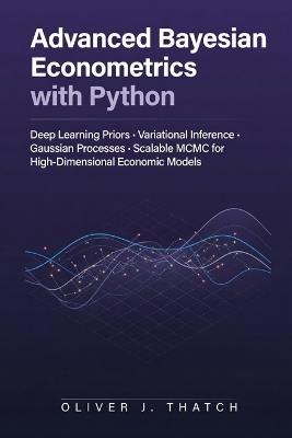 Advanced Bayesian Econometrics with Python: Deep Learning Priors, Variational Inference, Gaussian Processes, and Scalable MCMC for High-Dimensional Economic Models - Oliver J Thatch - cover